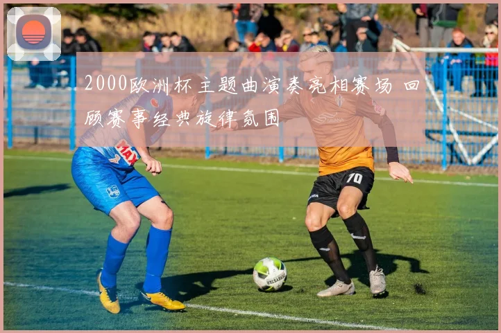2000欧洲杯主题曲演奏亮相赛场 回顾赛事经典旋律氛围