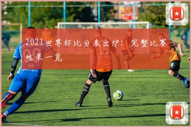 2021世界杯比分表出炉:完整比赛结果一览