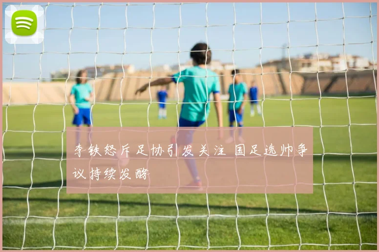 李铁怒斥足协引发关注 国足选帅争议持续发酵