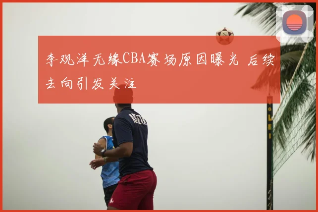 李观洋无缘CBA赛场原因曝光 后续去向引发关注